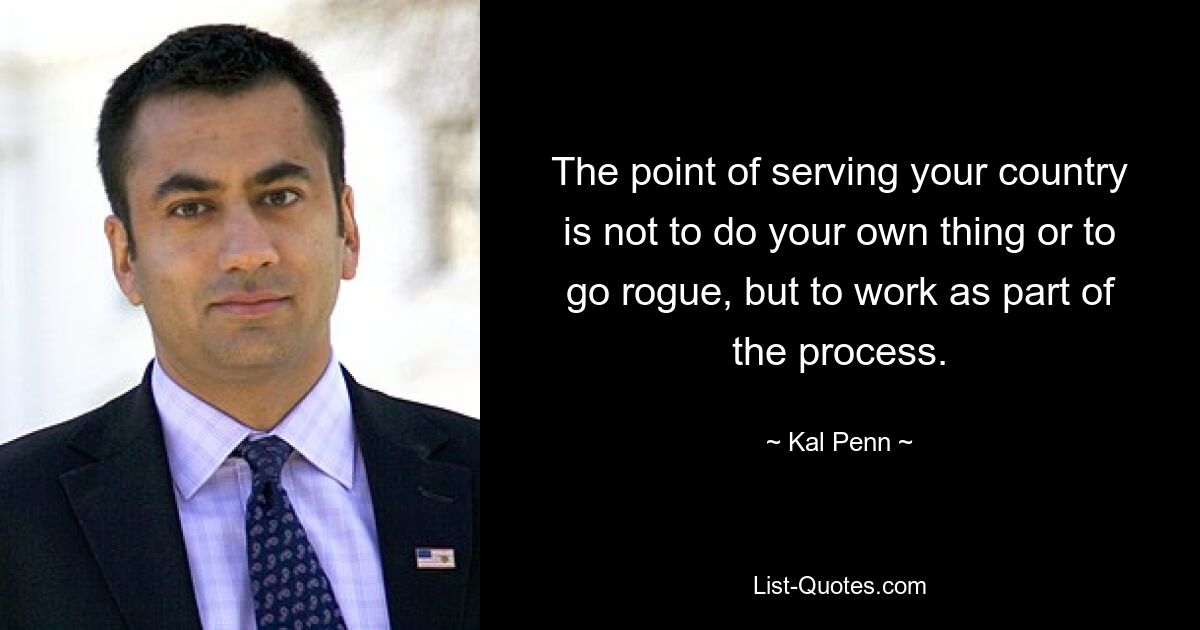 The point of serving your country is not to do your own thing or to go rogue, but to work as part of the process. — © Kal Penn