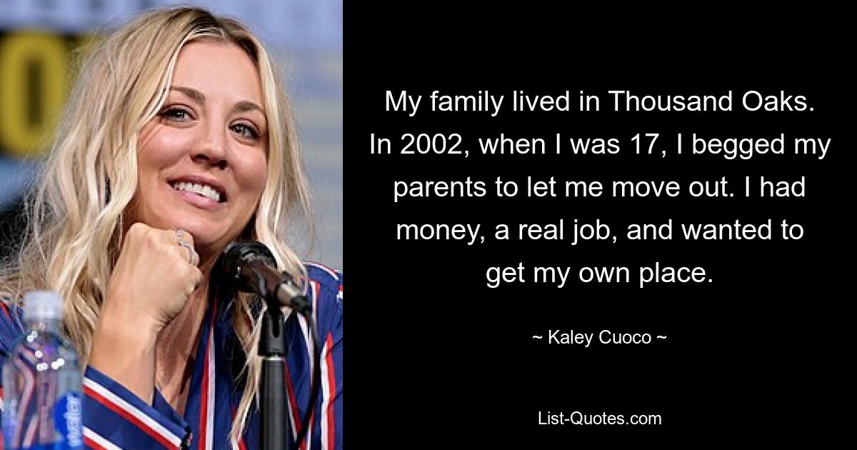 My family lived in Thousand Oaks. In 2002, when I was 17, I begged my parents to let me move out. I had money, a real job, and wanted to get my own place. — © Kaley Cuoco