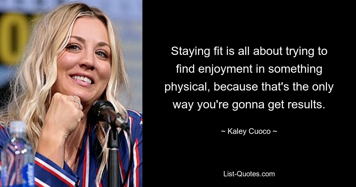 Staying fit is all about trying to find enjoyment in something physical, because that's the only way you're gonna get results. — © Kaley Cuoco