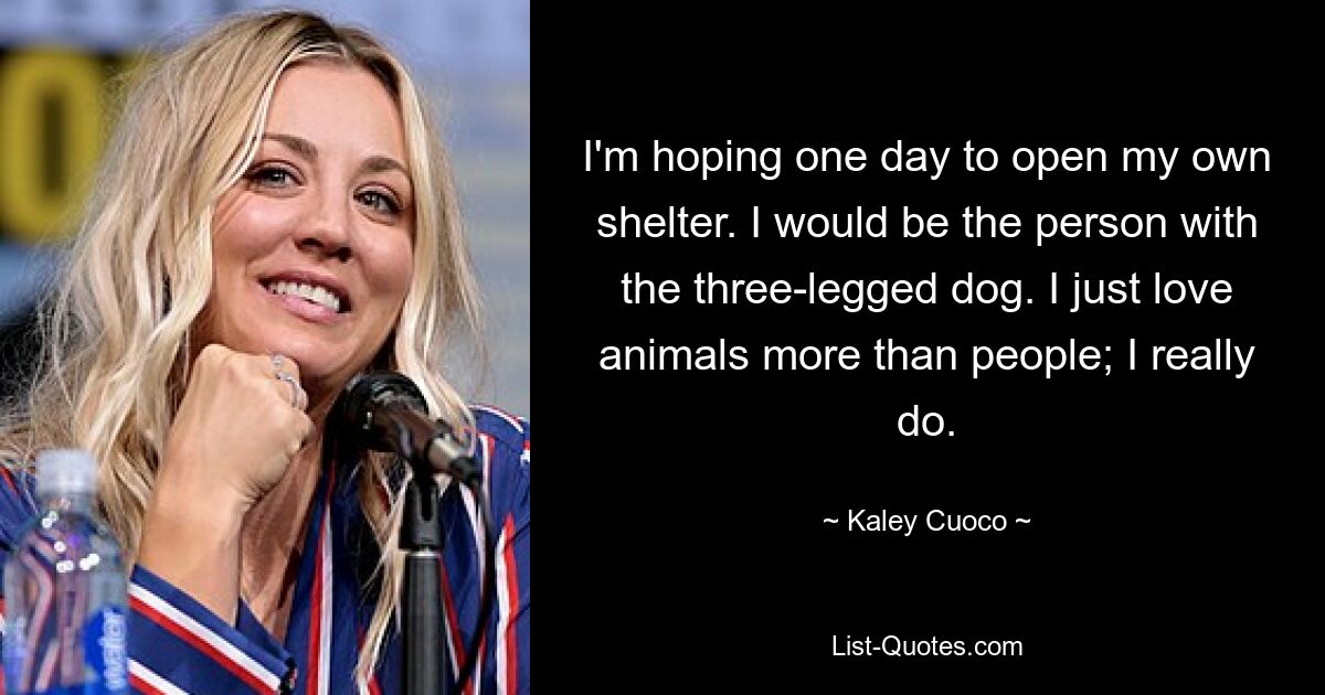 I'm hoping one day to open my own shelter. I would be the person with the three-legged dog. I just love animals more than people; I really do. — © Kaley Cuoco