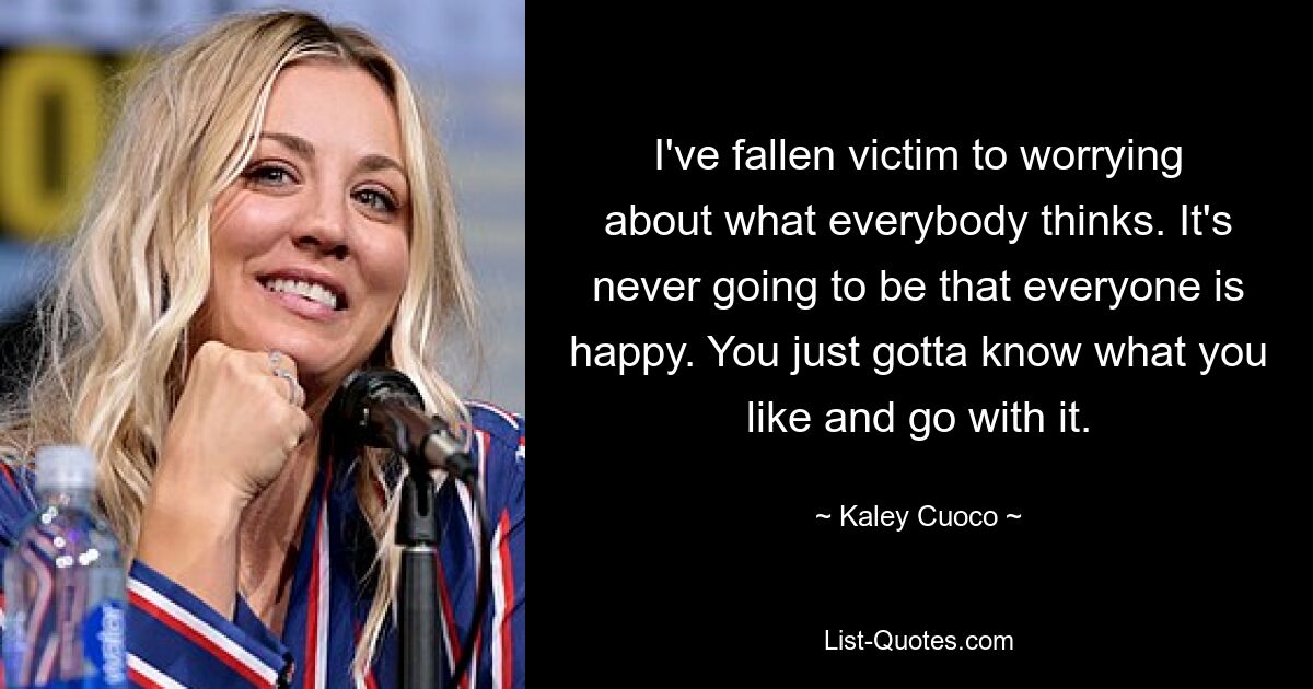 I've fallen victim to worrying about what everybody thinks. It's never going to be that everyone is happy. You just gotta know what you like and go with it. — © Kaley Cuoco