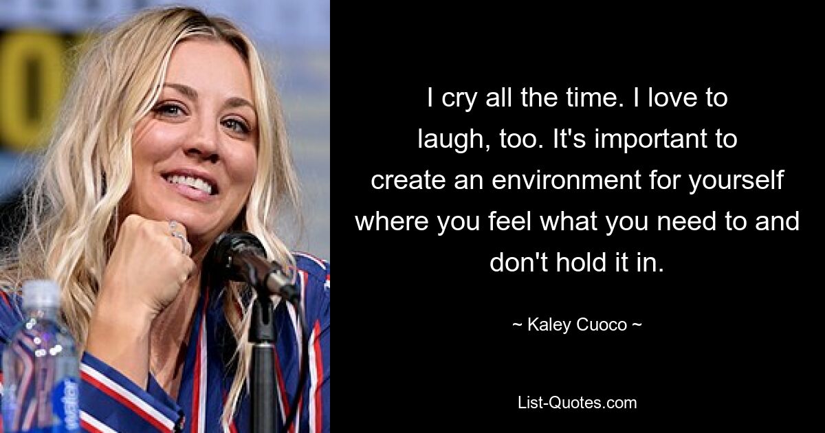 I cry all the time. I love to laugh, too. It's important to create an environment for yourself where you feel what you need to and don't hold it in. — © Kaley Cuoco