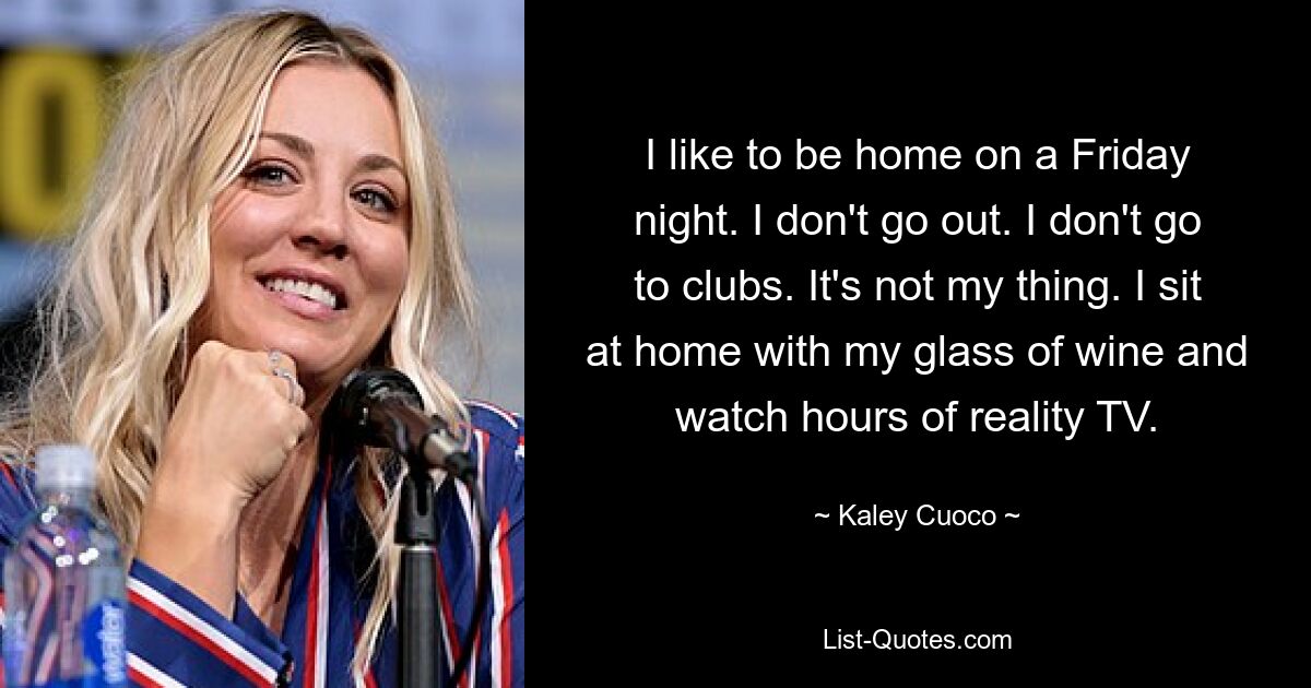 I like to be home on a Friday night. I don't go out. I don't go to clubs. It's not my thing. I sit at home with my glass of wine and watch hours of reality TV. — © Kaley Cuoco