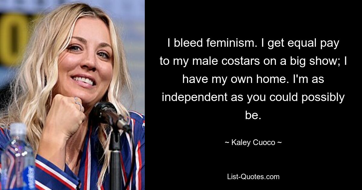 I bleed feminism. I get equal pay to my male costars on a big show; I have my own home. I'm as independent as you could possibly be. — © Kaley Cuoco