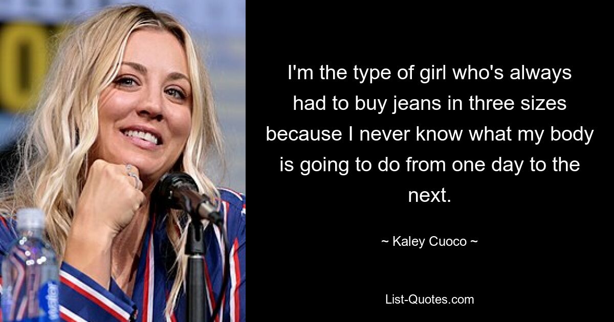 I'm the type of girl who's always had to buy jeans in three sizes because I never know what my body is going to do from one day to the next. — © Kaley Cuoco