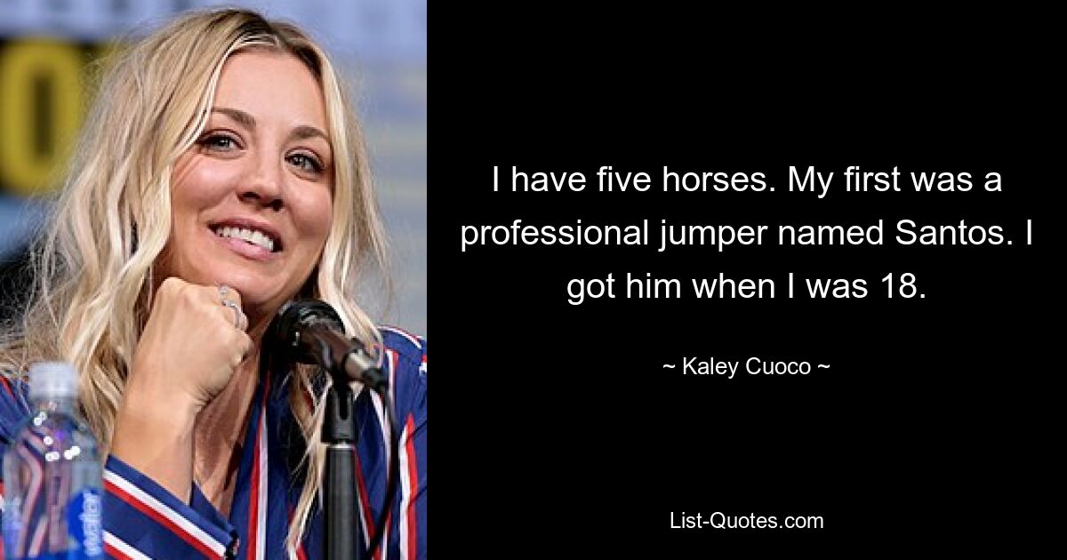 I have five horses. My first was a professional jumper named Santos. I got him when I was 18. — © Kaley Cuoco