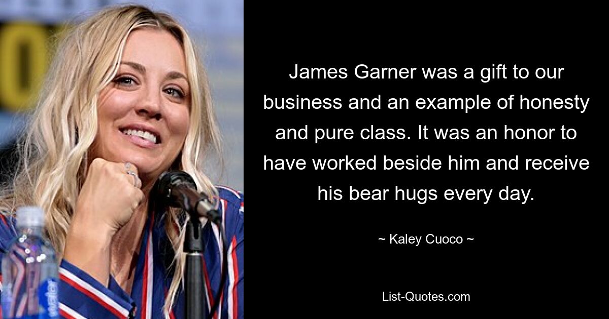 James Garner was a gift to our business and an example of honesty and pure class. It was an honor to have worked beside him and receive his bear hugs every day. — © Kaley Cuoco