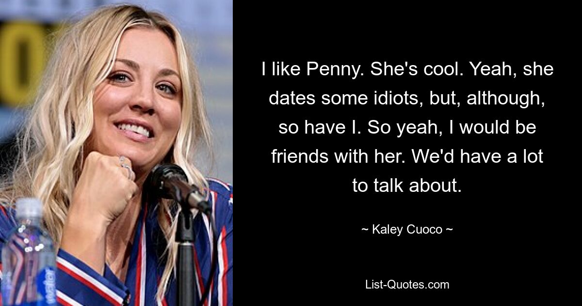 I like Penny. She's cool. Yeah, she dates some idiots, but, although, so have I. So yeah, I would be friends with her. We'd have a lot to talk about. — © Kaley Cuoco