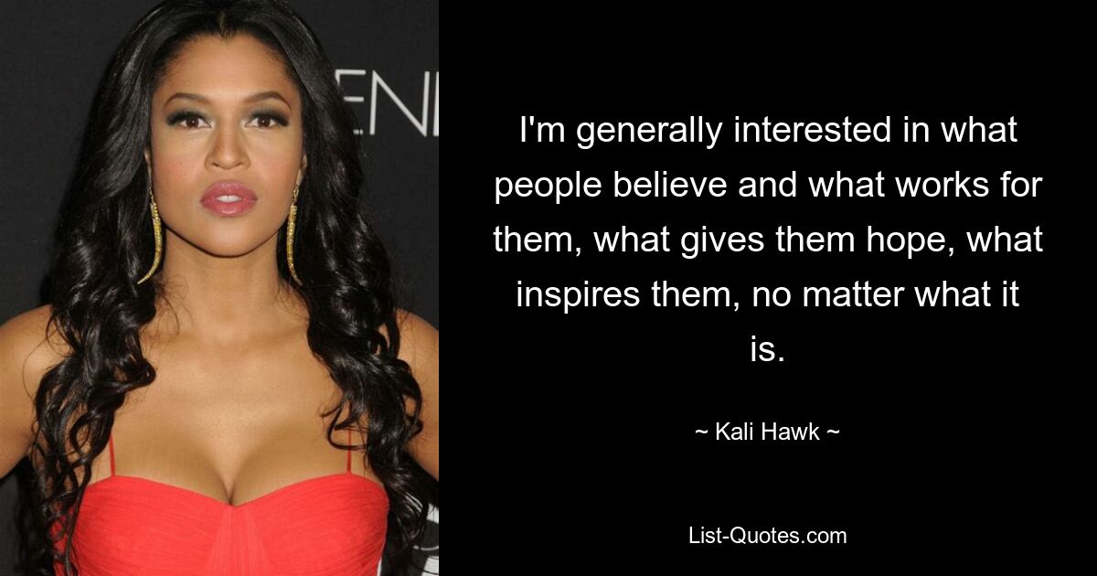 I'm generally interested in what people believe and what works for them, what gives them hope, what inspires them, no matter what it is. — © Kali Hawk