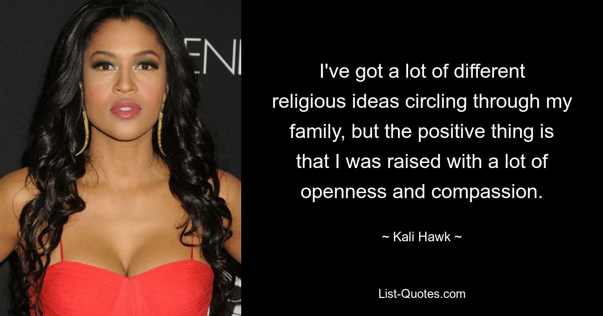 I've got a lot of different religious ideas circling through my family, but the positive thing is that I was raised with a lot of openness and compassion. — © Kali Hawk