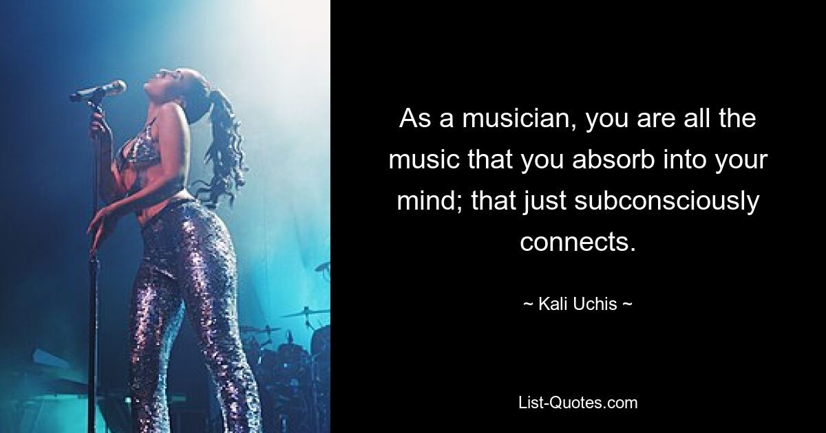 As a musician, you are all the music that you absorb into your mind; that just subconsciously connects. — © Kali Uchis