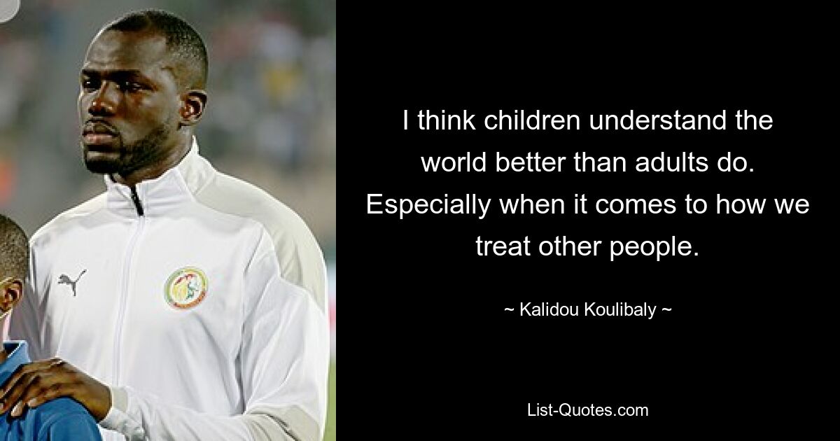 I think children understand the world better than adults do. Especially when it comes to how we treat other people. — © Kalidou Koulibaly