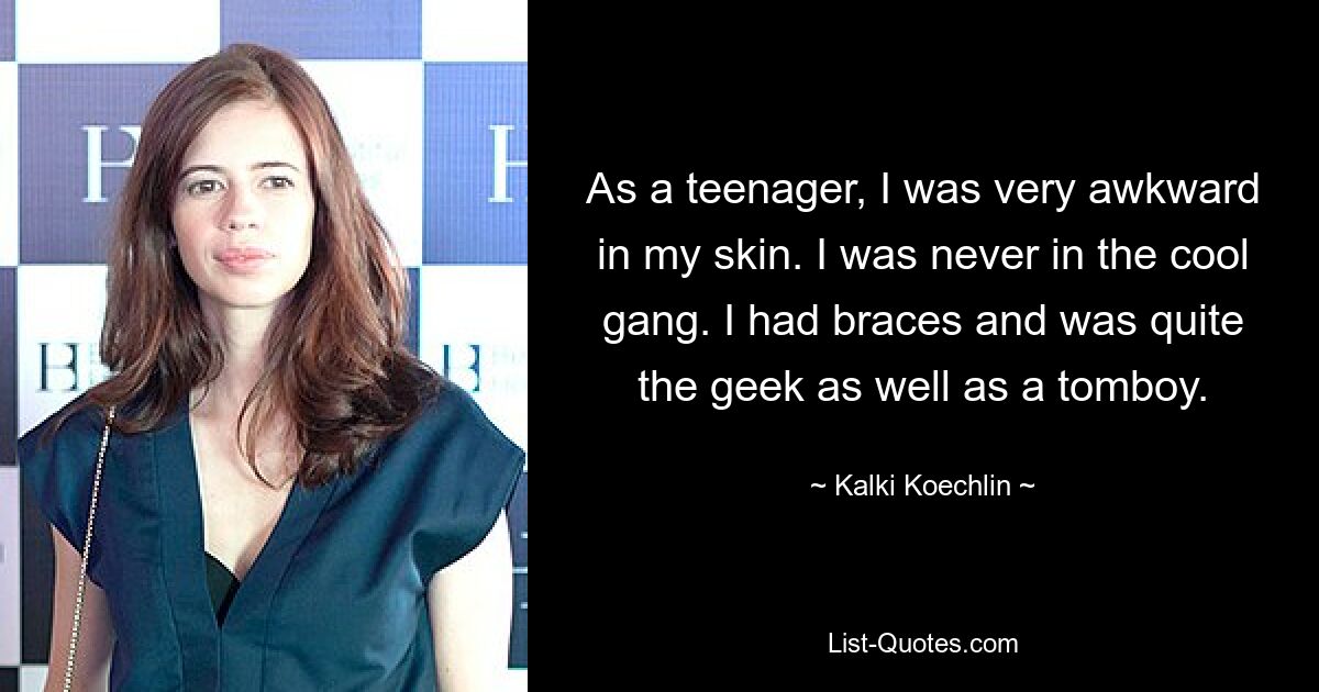 As a teenager, I was very awkward in my skin. I was never in the cool gang. I had braces and was quite the geek as well as a tomboy. — © Kalki Koechlin