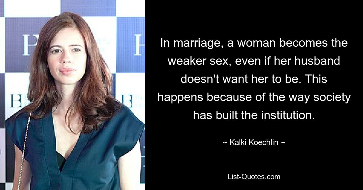 In marriage, a woman becomes the weaker sex, even if her husband doesn't want her to be. This happens because of the way society has built the institution. — © Kalki Koechlin