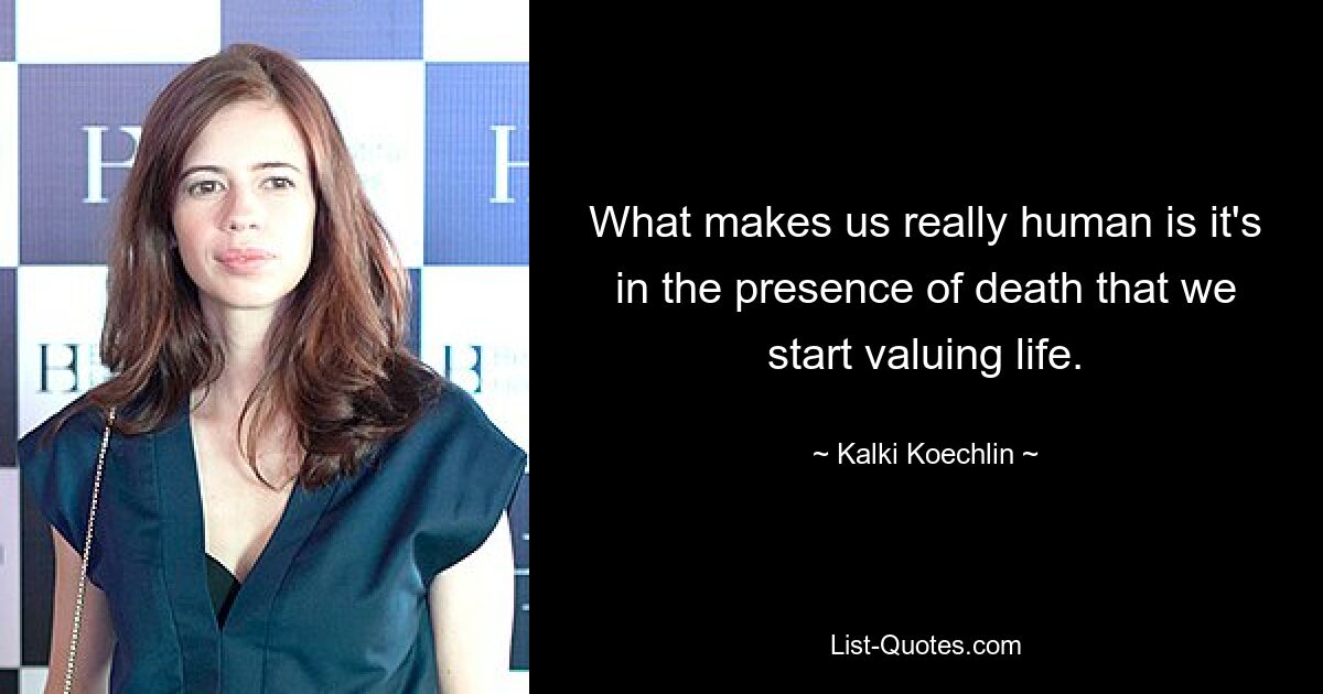 What makes us really human is it's in the presence of death that we start valuing life. — © Kalki Koechlin