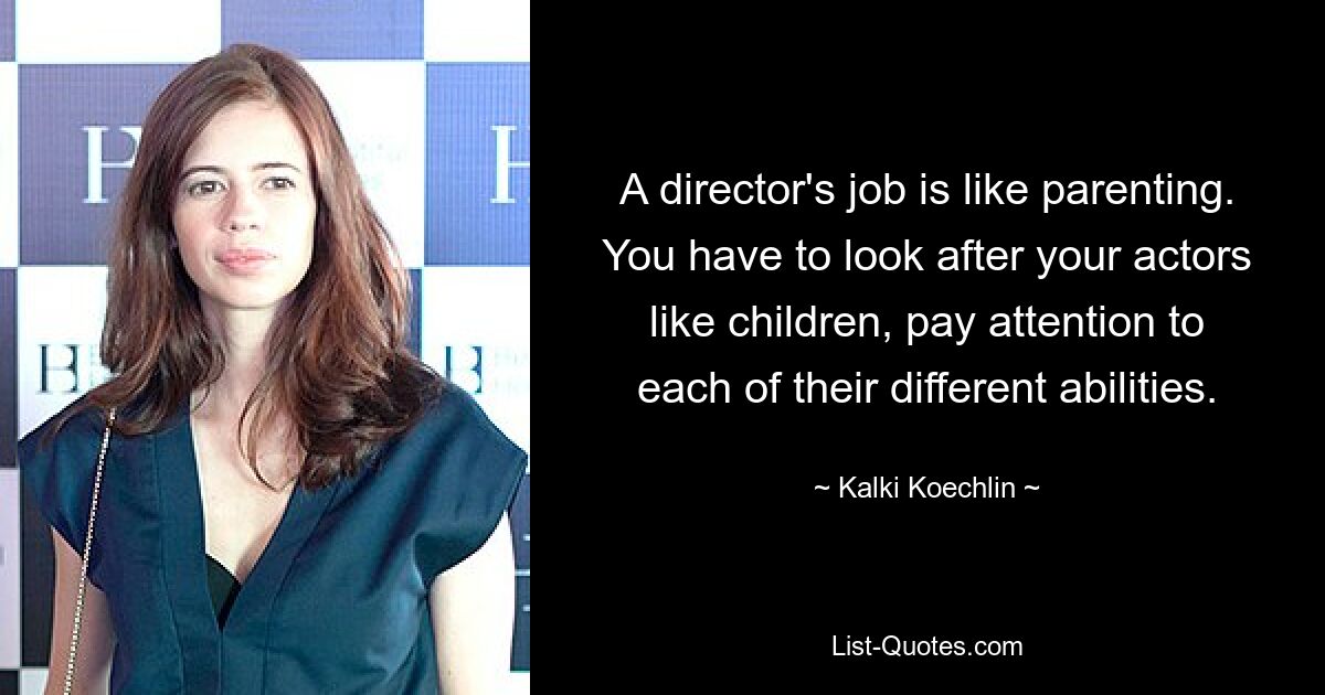 A director's job is like parenting. You have to look after your actors like children, pay attention to each of their different abilities. — © Kalki Koechlin