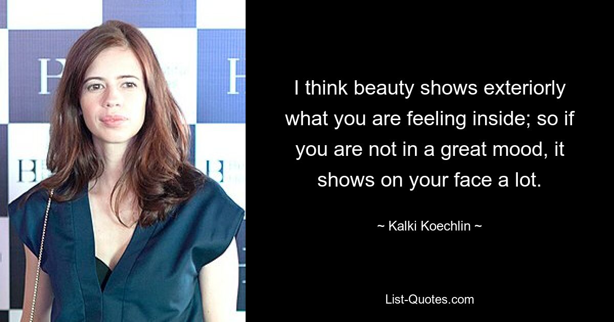 I think beauty shows exteriorly what you are feeling inside; so if you are not in a great mood, it shows on your face a lot. — © Kalki Koechlin