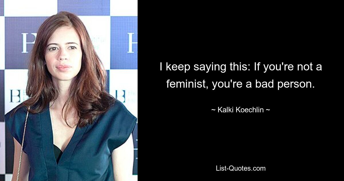 I keep saying this: If you're not a feminist, you're a bad person. — © Kalki Koechlin