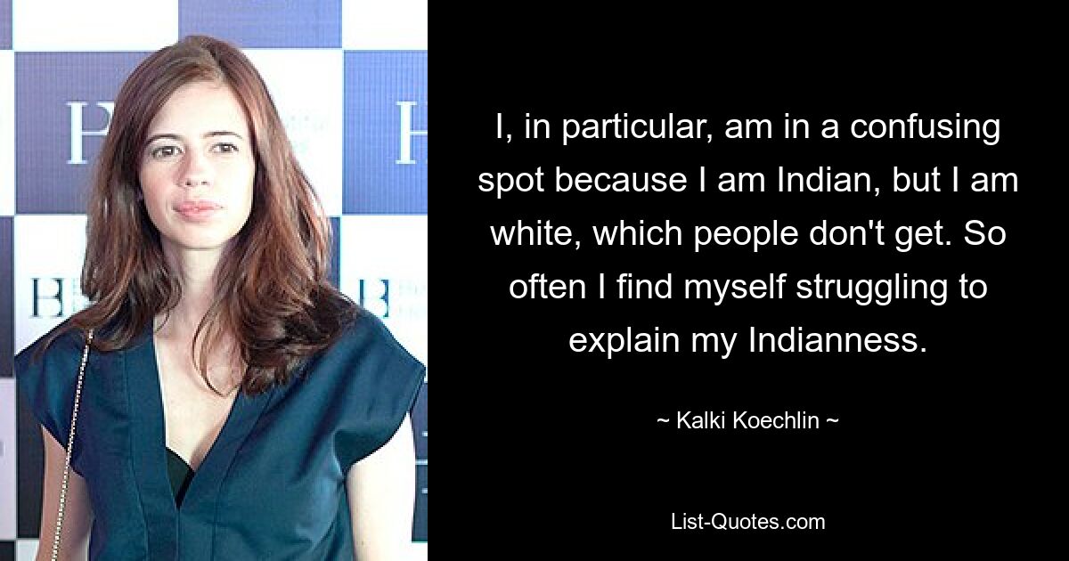 I, in particular, am in a confusing spot because I am Indian, but I am white, which people don't get. So often I find myself struggling to explain my Indianness. — © Kalki Koechlin