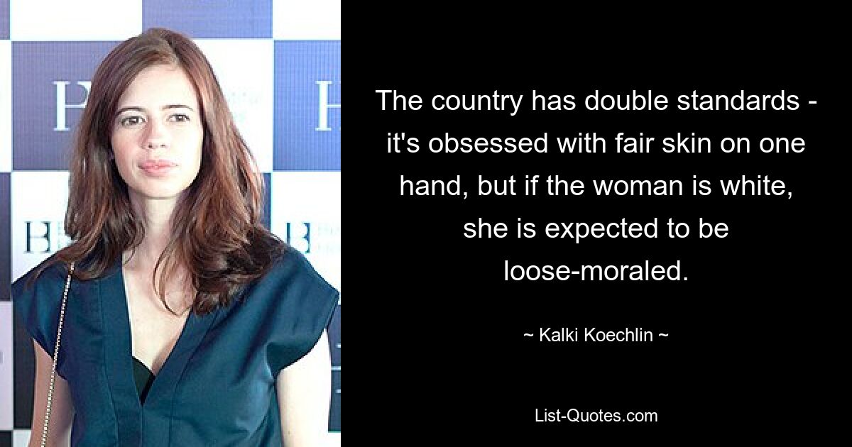 The country has double standards - it's obsessed with fair skin on one hand, but if the woman is white, she is expected to be loose-moraled. — © Kalki Koechlin