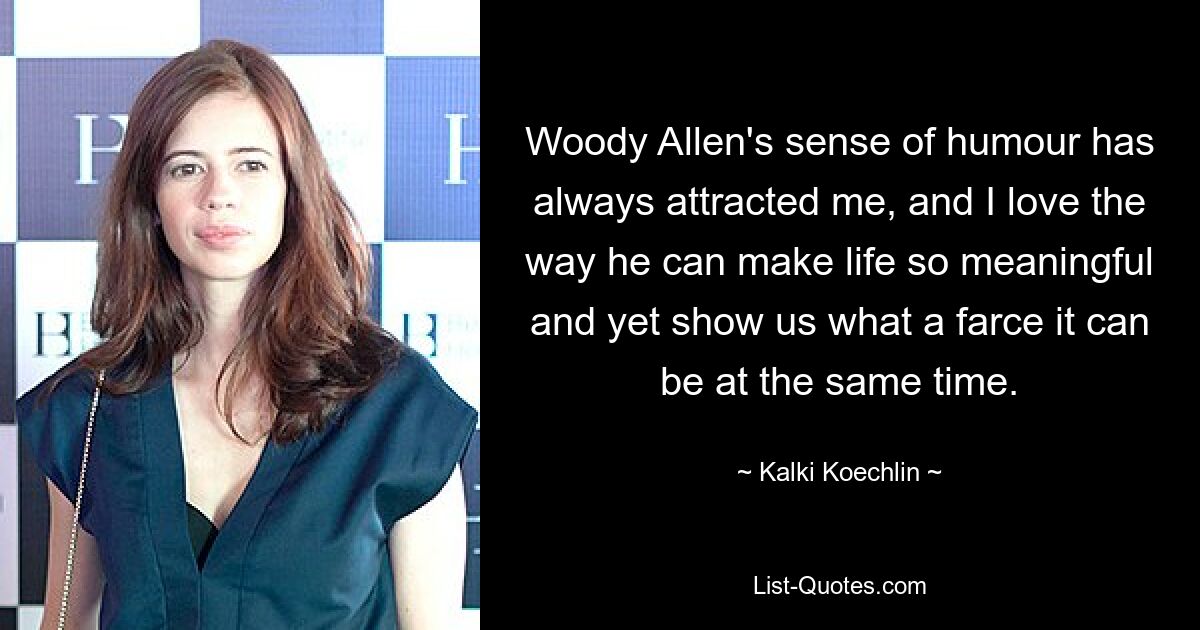 Woody Allen's sense of humour has always attracted me, and I love the way he can make life so meaningful and yet show us what a farce it can be at the same time. — © Kalki Koechlin