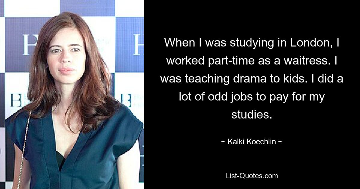 When I was studying in London, I worked part-time as a waitress. I was teaching drama to kids. I did a lot of odd jobs to pay for my studies. — © Kalki Koechlin