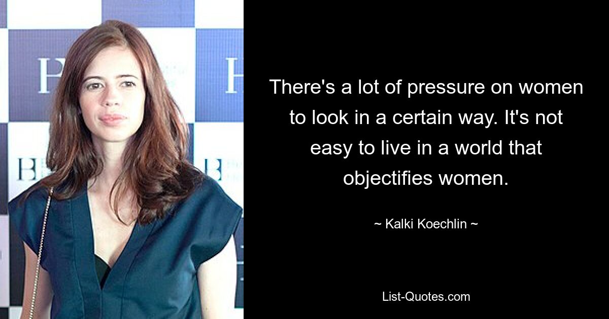 There's a lot of pressure on women to look in a certain way. It's not easy to live in a world that objectifies women. — © Kalki Koechlin