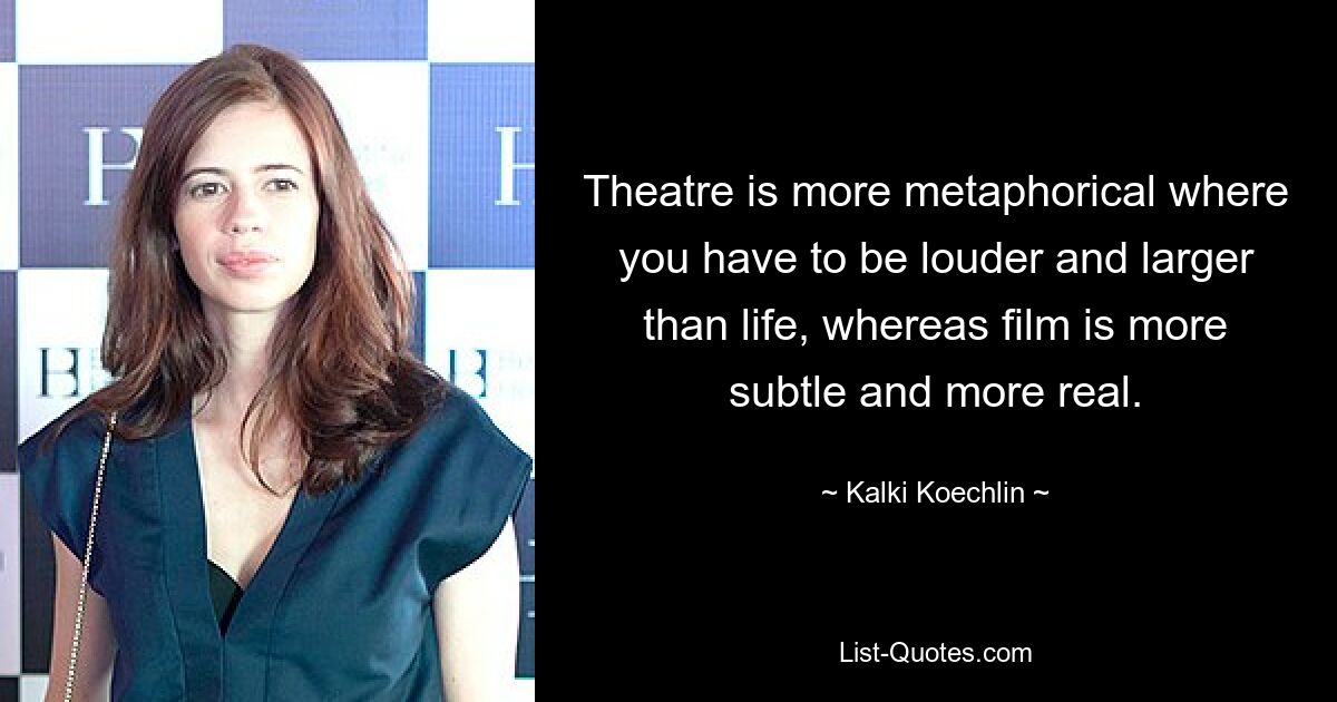 Theatre is more metaphorical where you have to be louder and larger than life, whereas film is more subtle and more real. — © Kalki Koechlin