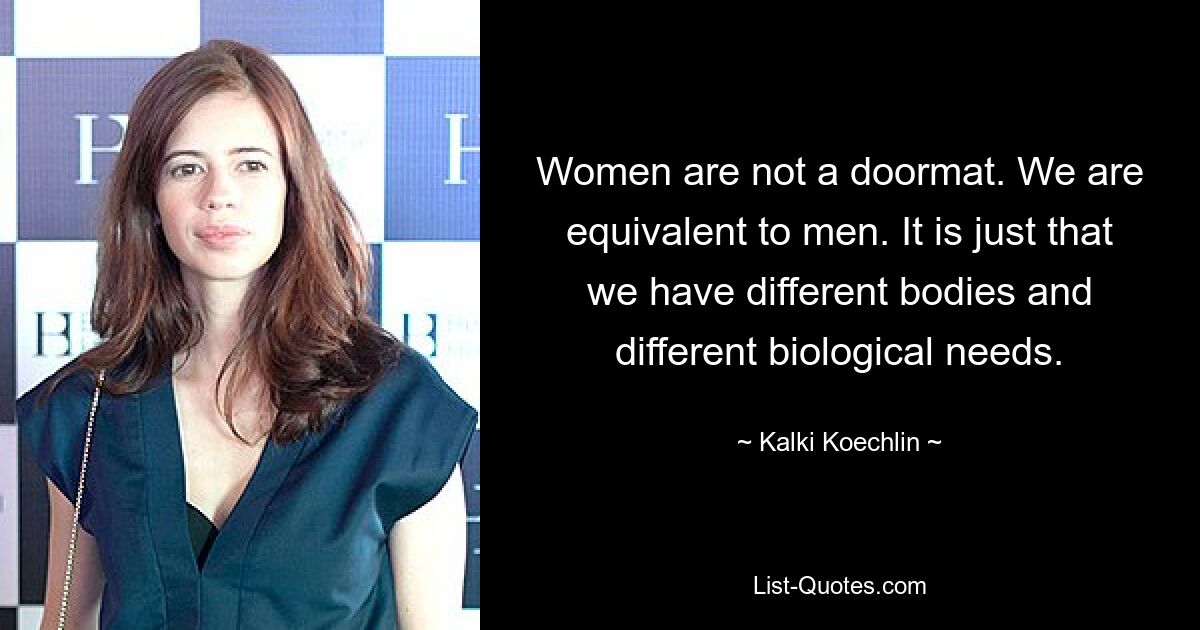 Women are not a doormat. We are equivalent to men. It is just that we have different bodies and different biological needs. — © Kalki Koechlin