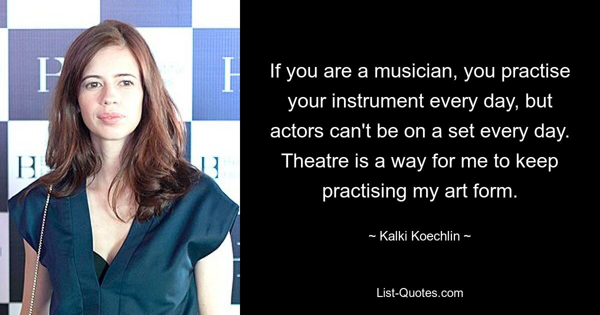 If you are a musician, you practise your instrument every day, but actors can't be on a set every day. Theatre is a way for me to keep practising my art form. — © Kalki Koechlin