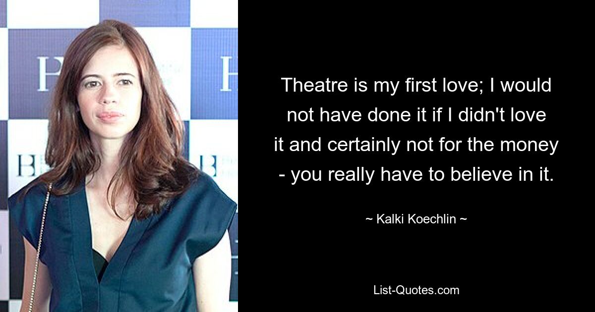 Theatre is my first love; I would not have done it if I didn't love it and certainly not for the money - you really have to believe in it. — © Kalki Koechlin