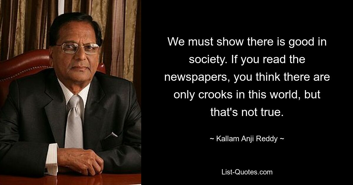 We must show there is good in society. If you read the newspapers, you think there are only crooks in this world, but that's not true. — © Kallam Anji Reddy