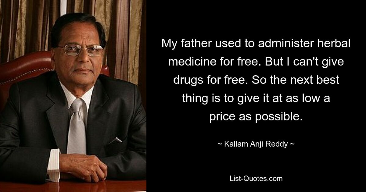 My father used to administer herbal medicine for free. But I can't give drugs for free. So the next best thing is to give it at as low a price as possible. — © Kallam Anji Reddy