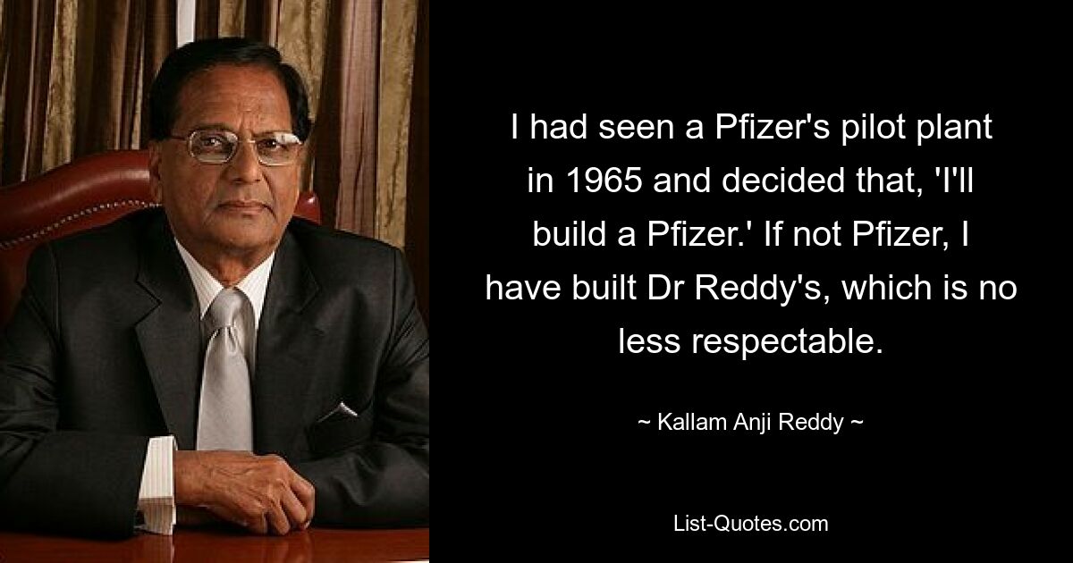 I had seen a Pfizer's pilot plant in 1965 and decided that, 'I'll build a Pfizer.' If not Pfizer, I have built Dr Reddy's, which is no less respectable. — © Kallam Anji Reddy