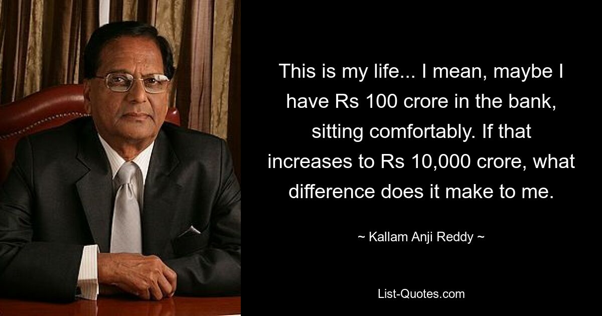 This is my life... I mean, maybe I have Rs 100 crore in the bank, sitting comfortably. If that increases to Rs 10,000 crore, what difference does it make to me. — © Kallam Anji Reddy