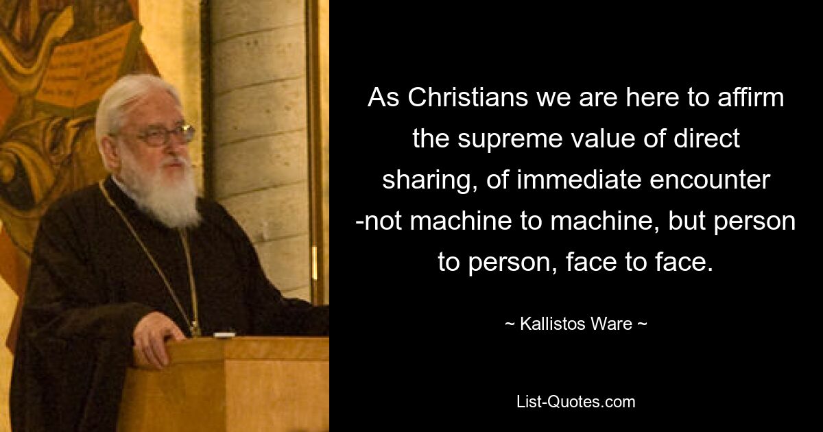 As Christians we are here to affirm the supreme value of direct sharing, of immediate encounter -not machine to machine, but person to person, face to face. — © Kallistos Ware