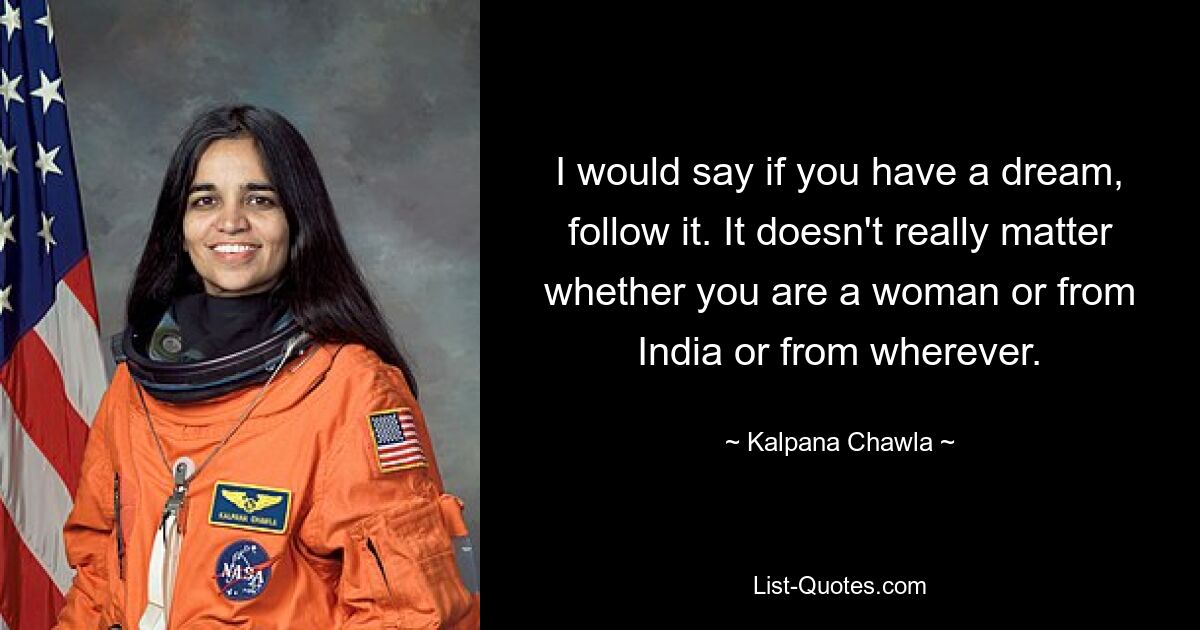 I would say if you have a dream, follow it. It doesn't really matter whether you are a woman or from India or from wherever. — © Kalpana Chawla