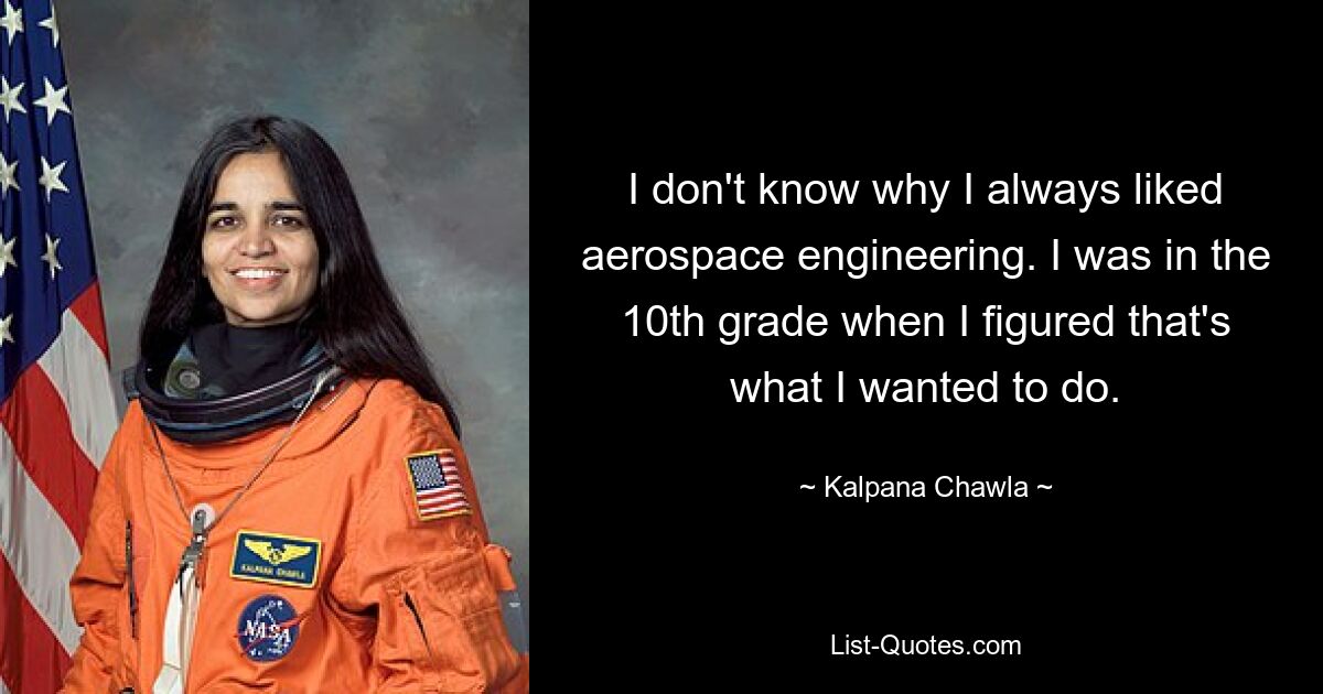 I don't know why I always liked aerospace engineering. I was in the 10th grade when I figured that's what I wanted to do. — © Kalpana Chawla