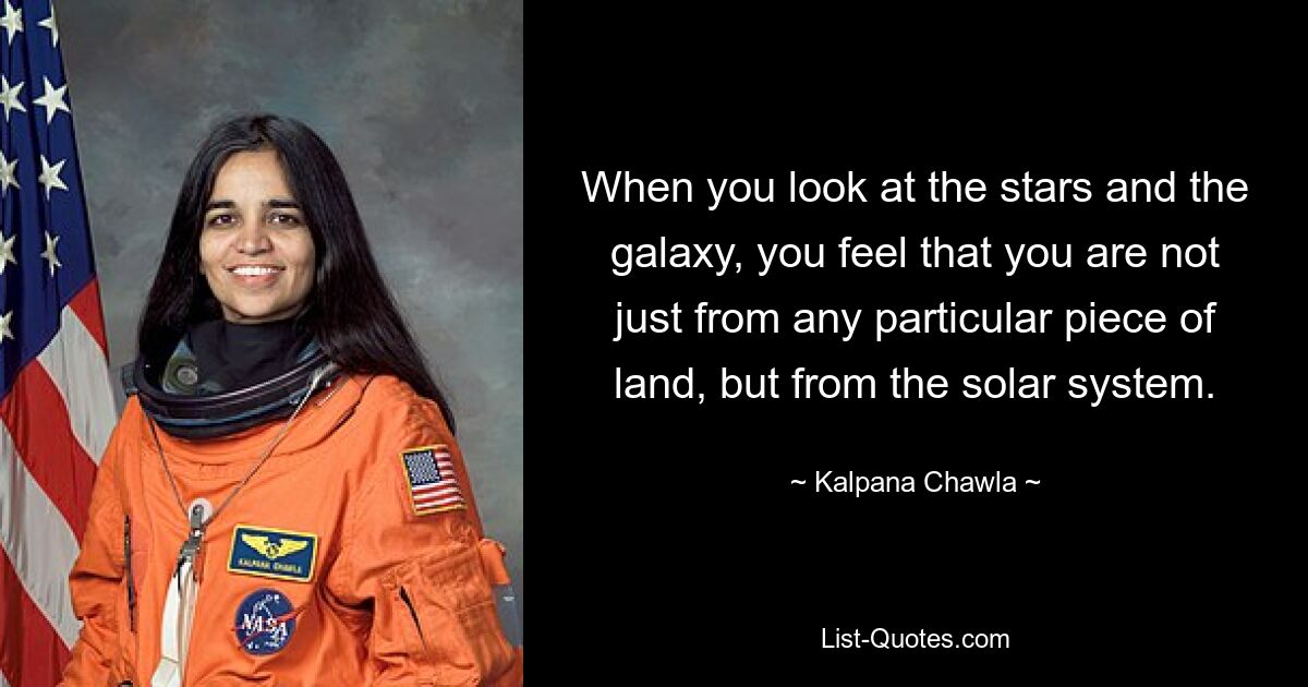 When you look at the stars and the galaxy, you feel that you are not just from any particular piece of land, but from the solar system. — © Kalpana Chawla