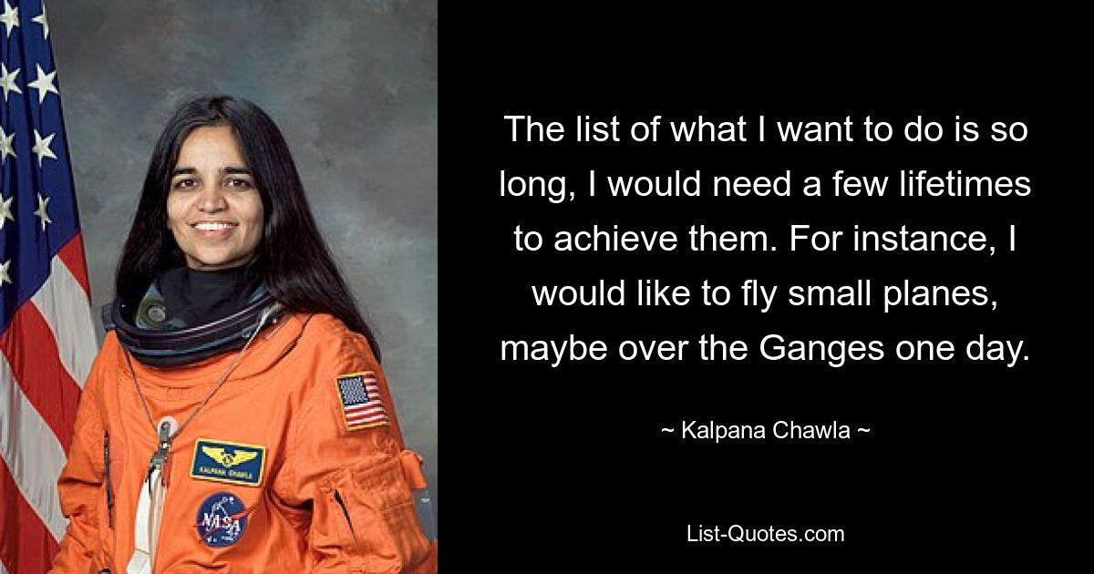 The list of what I want to do is so long, I would need a few lifetimes to achieve them. For instance, I would like to fly small planes, maybe over the Ganges one day. — © Kalpana Chawla