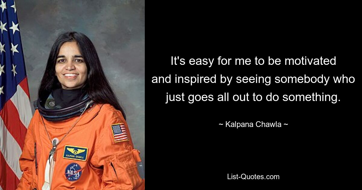 It's easy for me to be motivated and inspired by seeing somebody who just goes all out to do something. — © Kalpana Chawla