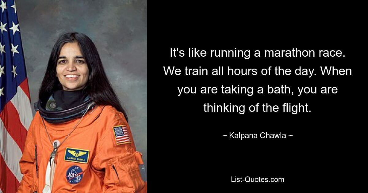 It's like running a marathon race. We train all hours of the day. When you are taking a bath, you are thinking of the flight. — © Kalpana Chawla