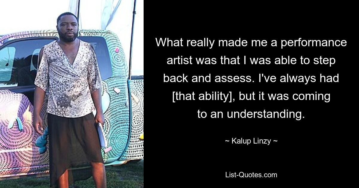 What really made me a performance artist was that I was able to step back and assess. I've always had [that ability], but it was coming to an understanding. — © Kalup Linzy