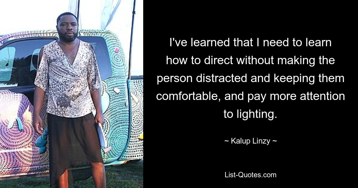 I've learned that I need to learn how to direct without making the person distracted and keeping them comfortable, and pay more attention to lighting. — © Kalup Linzy