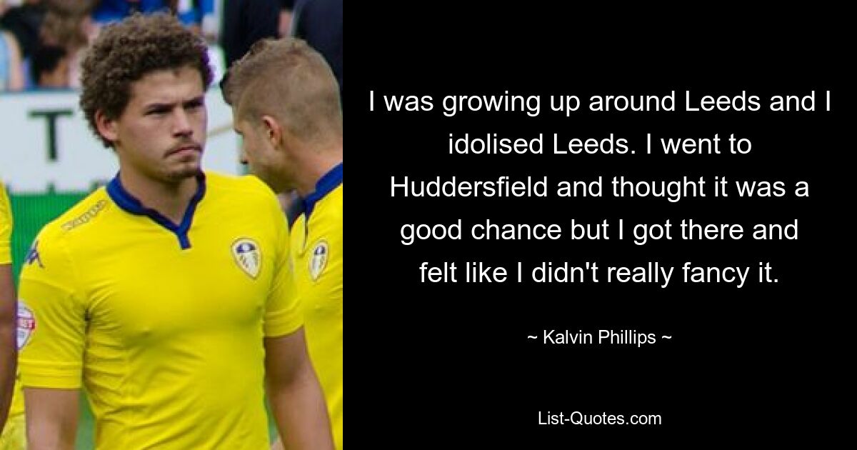 I was growing up around Leeds and I idolised Leeds. I went to Huddersfield and thought it was a good chance but I got there and felt like I didn't really fancy it. — © Kalvin Phillips