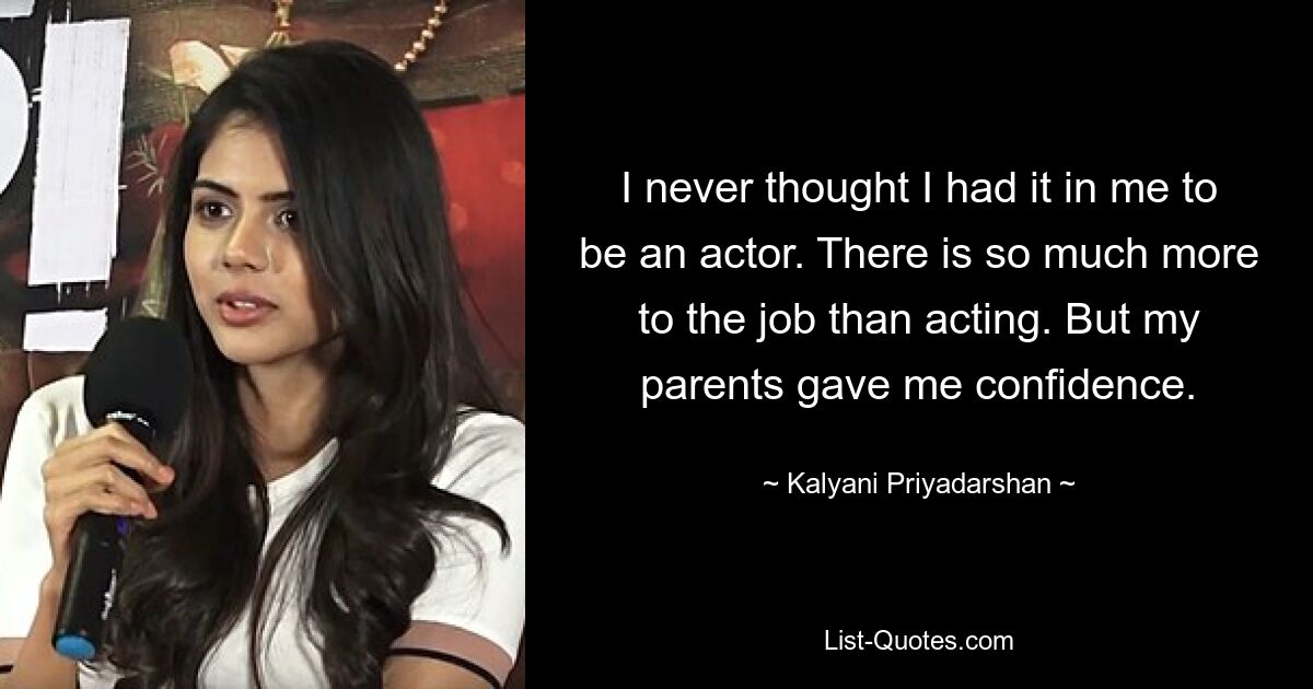 I never thought I had it in me to be an actor. There is so much more to the job than acting. But my parents gave me confidence. — © Kalyani Priyadarshan