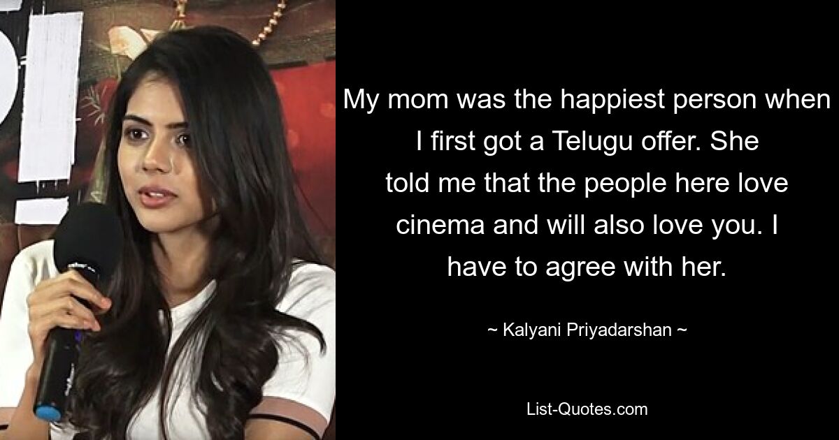 My mom was the happiest person when I first got a Telugu offer. She told me that the people here love cinema and will also love you. I have to agree with her. — © Kalyani Priyadarshan