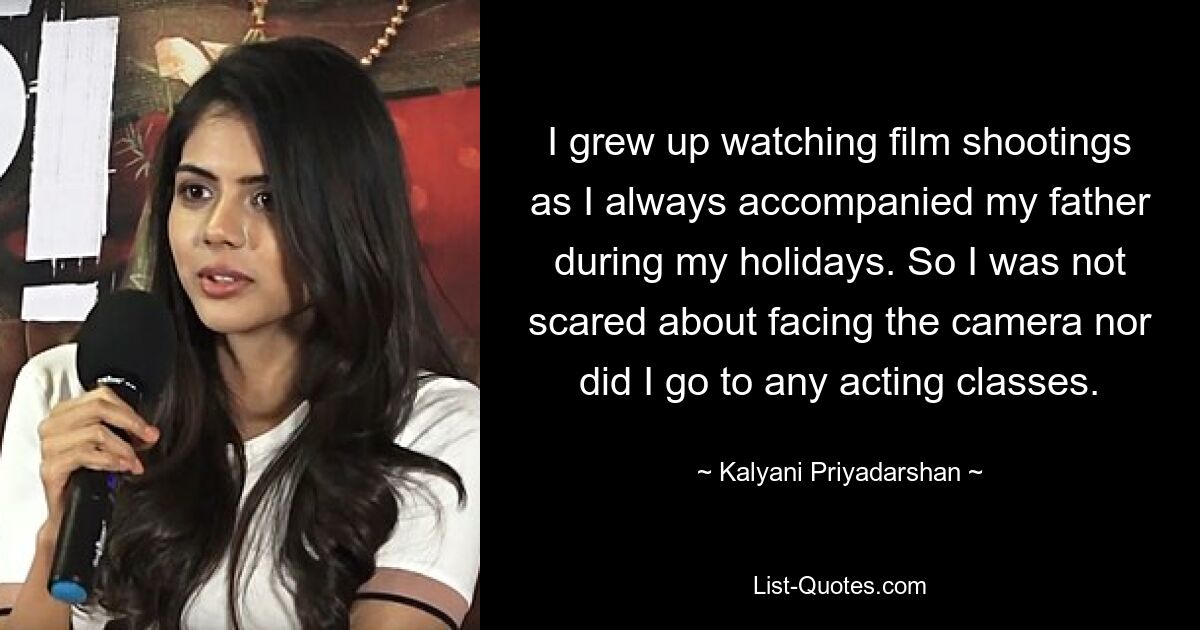 I grew up watching film shootings as I always accompanied my father during my holidays. So I was not scared about facing the camera nor did I go to any acting classes. — © Kalyani Priyadarshan