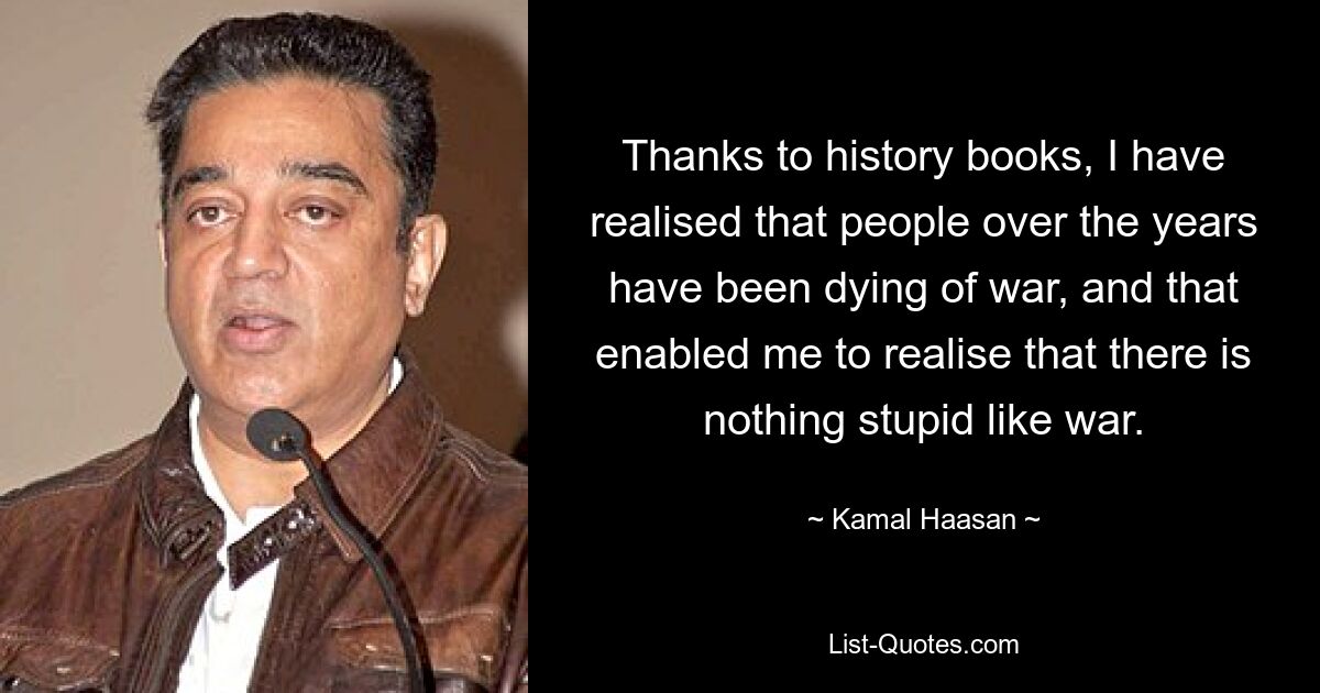 Thanks to history books, I have realised that people over the years have been dying of war, and that enabled me to realise that there is nothing stupid like war. — © Kamal Haasan