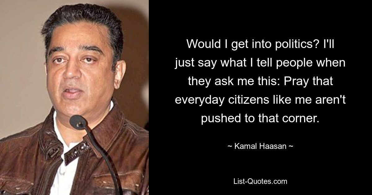 Would I get into politics? I'll just say what I tell people when they ask me this: Pray that everyday citizens like me aren't pushed to that corner. — © Kamal Haasan